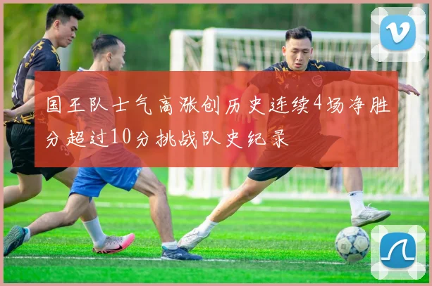 国王队士气高涨创历史连续4场净胜分超过10分挑战队史纪录