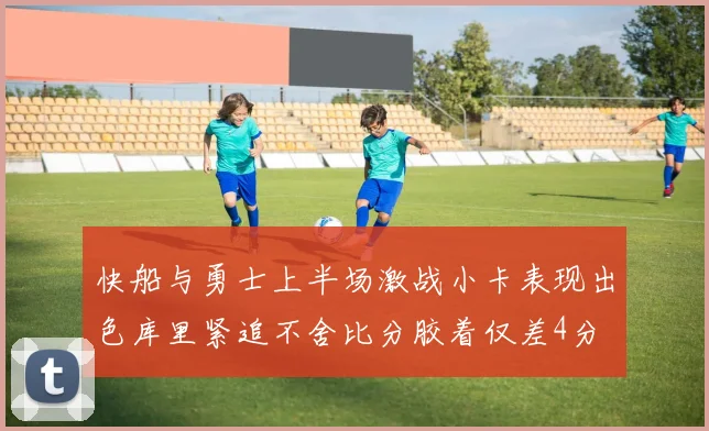 快船与勇士上半场激战小卡表现出色库里紧追不舍比分胶着仅差4分