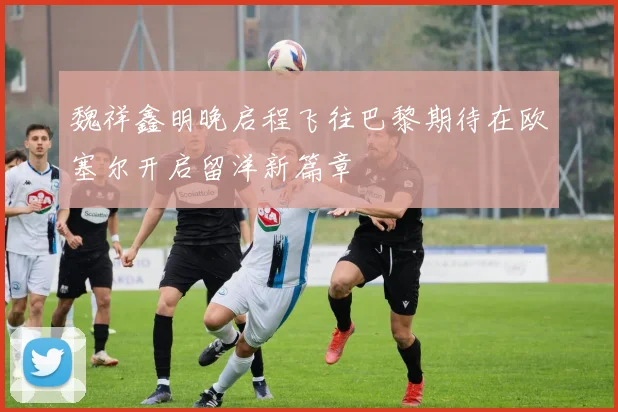 魏祥鑫明晚启程飞往巴黎期待在欧塞尔开启留洋新篇章