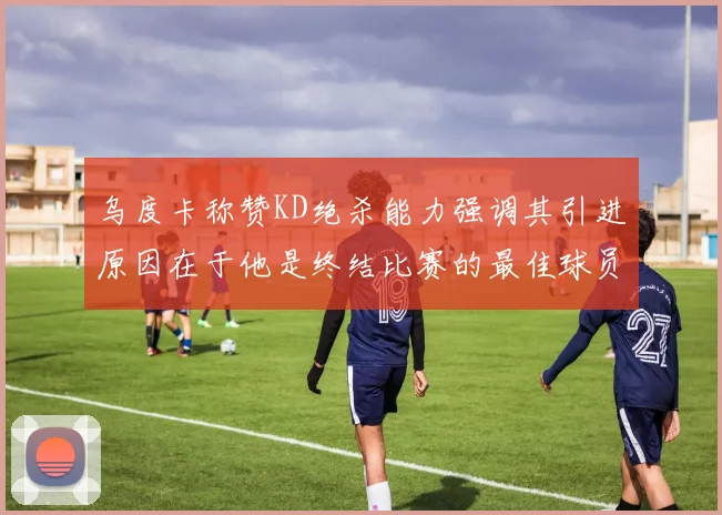乌度卡称赞KD绝杀能力强调其引进原因在于他是终结比赛的最佳球员