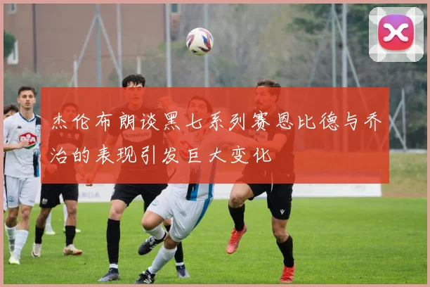 杰伦布朗谈黑七系列赛恩比德与乔治的表现引发巨大变化
