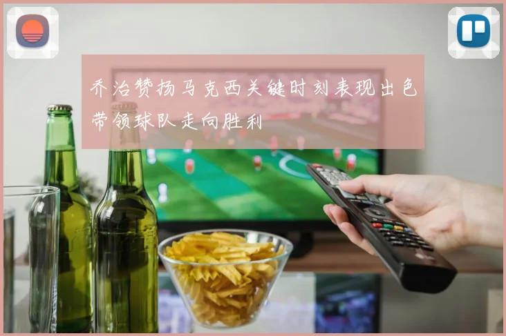 乔治赞扬马克西关键时刻表现出色带领球队走向胜利