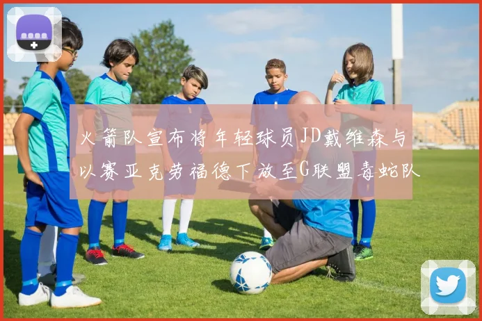 火箭队宣布将年轻球员JD戴维森与以赛亚克劳福德下放至G联盟毒蛇队进行锻炼