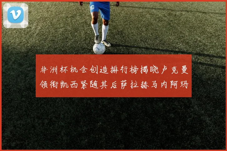 非洲杯机会创造排行榜揭晓卢克曼领衔凯西紧随其后萨拉赫马内阿玛德跻身前五