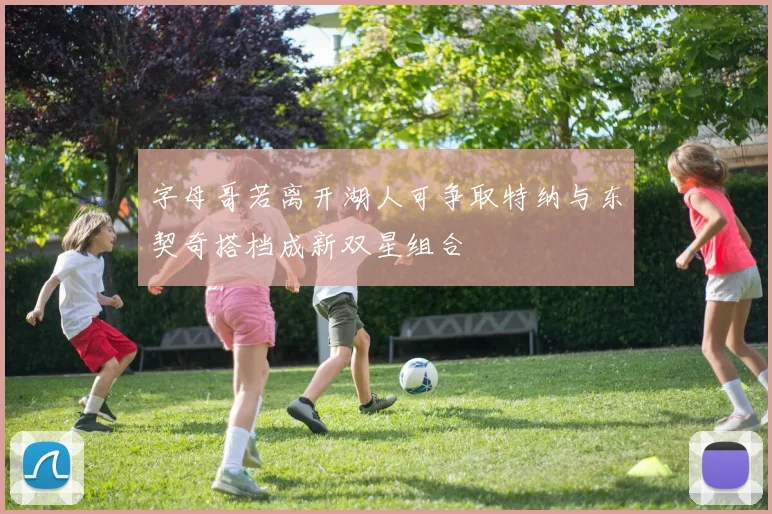 字母哥若离开湖人可争取特纳与东契奇搭档成新双星组合