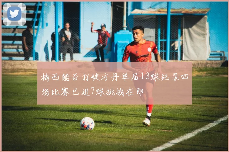 梅西能否打破方丹单届13球纪录四场比赛已进7球挑战在即