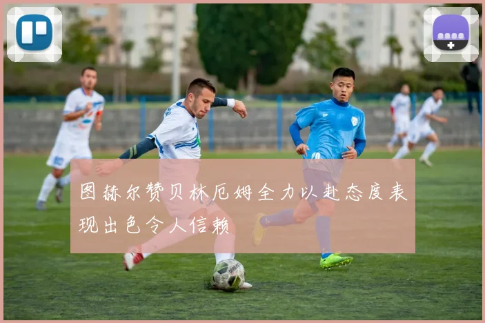 图赫尔赞贝林厄姆全力以赴态度表现出色令人信赖
