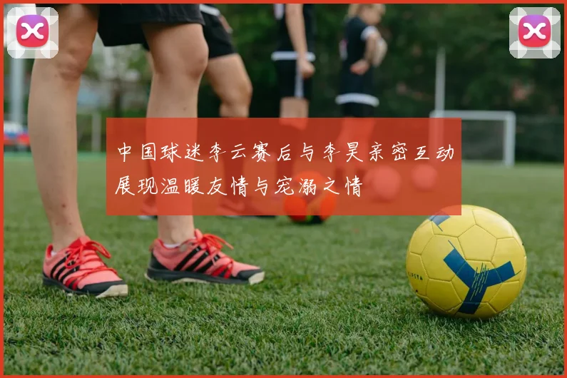 中国球迷李云赛后与李昊亲密互动展现温暖友情与宠溺之情