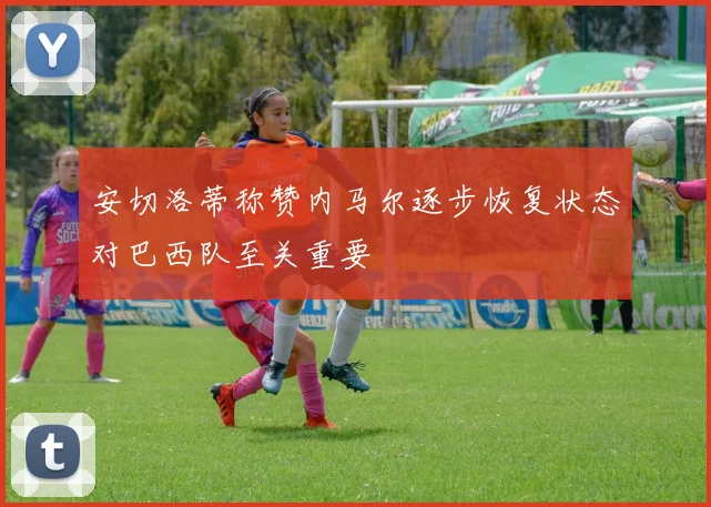 安切洛蒂称赞内马尔逐步恢复状态对巴西队至关重要