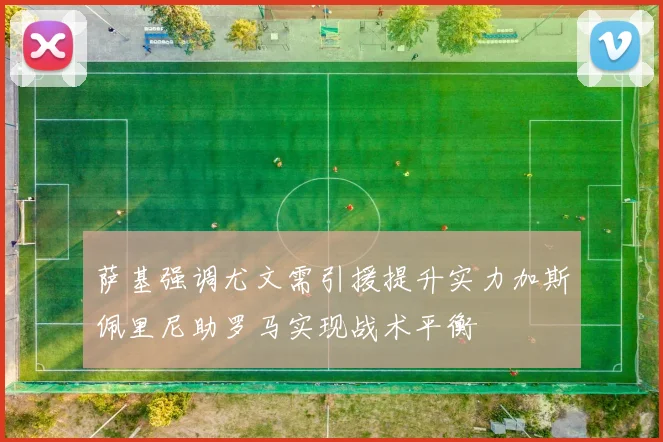萨基强调尤文需引援提升实力加斯佩里尼助罗马实现战术平衡