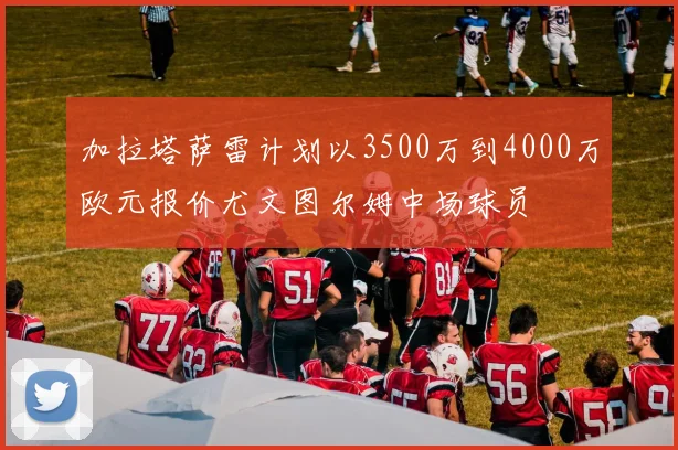 加拉塔萨雷计划以3500万到4000万欧元报价尤文图尔姆中场球员