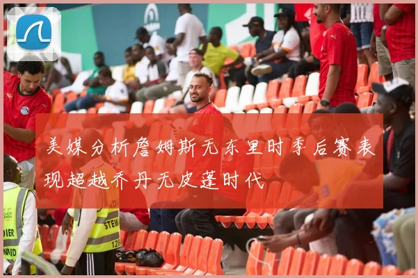 美媒分析詹姆斯无东里时季后赛表现超越乔丹无皮蓬时代