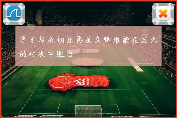 华子与米切尔再度交锋谁能在后天的对决中胜出