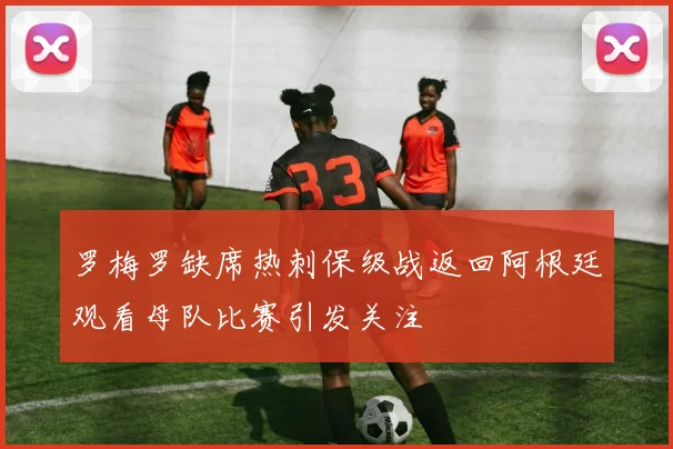 罗梅罗缺席热刺保级战返回阿根廷观看母队比赛引发关注