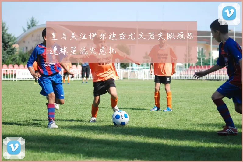 皇马关注伊尔迪兹尤文若失欧冠恐遭球星流失危机